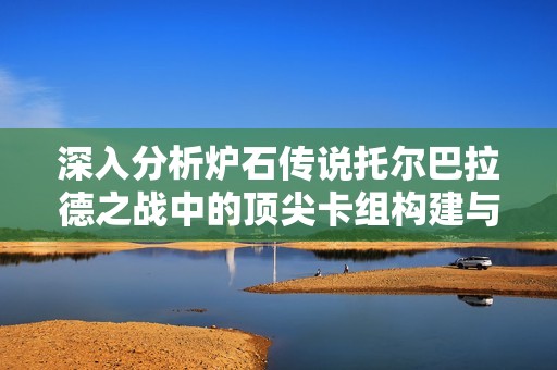 深入分析炉石传说托尔巴拉德之战中的顶尖卡组构建与策略解析