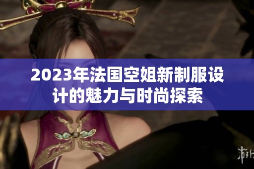 2023年法国空姐新制服设计的魅力与时尚探索