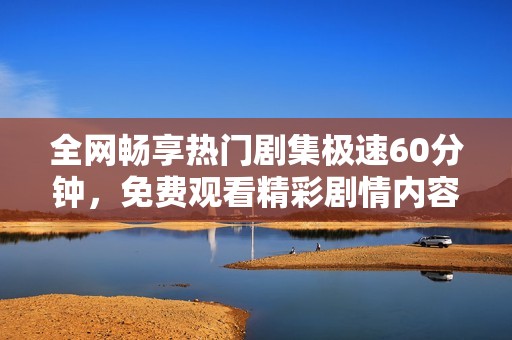 全网畅享热门剧集极速60分钟，免费观看精彩剧情内容