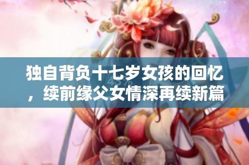 独自背负十七岁女孩的回忆，续前缘父女情深再续新篇
