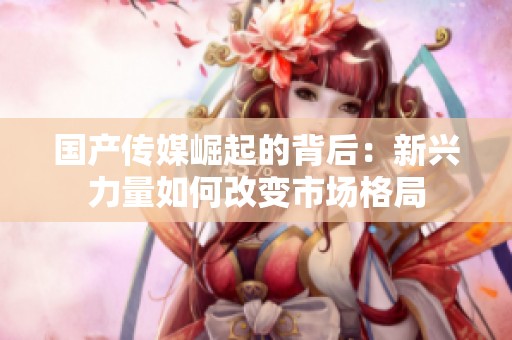国产传媒崛起的背后：新兴力量如何改变市场格局