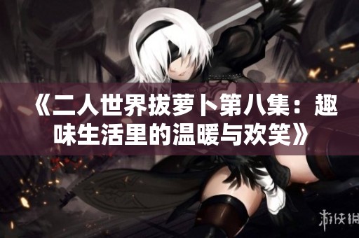 《二人世界拔萝卜第八集：趣味生活里的温暖与欢笑》