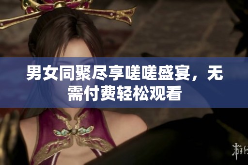 男女同聚尽享嗟嗟盛宴，无需付费轻松观看