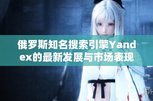 俄罗斯知名搜索引擎Yandex的最新发展与市场表现分析