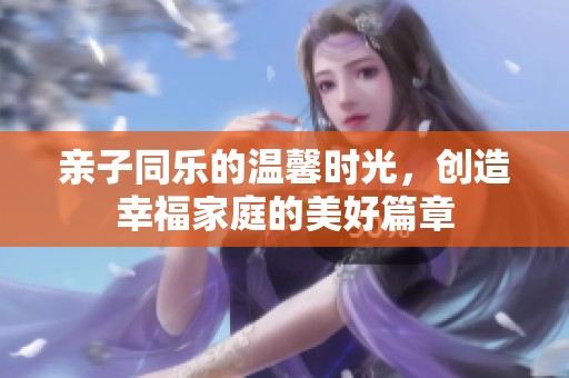 亲子同乐的温馨时光，创造幸福家庭的美好篇章