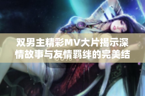 双男主精彩MV大片揭示深情故事与友情羁绊的完美结合