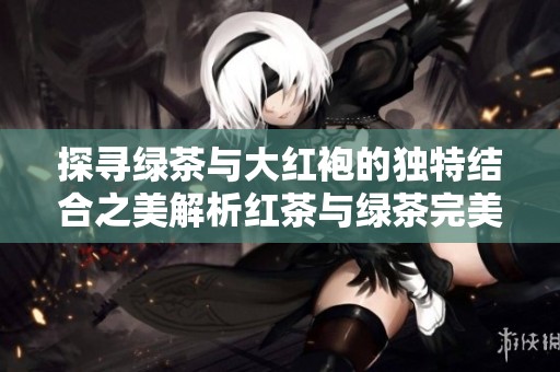 探寻绿茶与大红袍的独特结合之美解析红茶与绿茶完美交融的奥秘