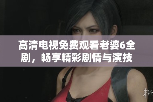 高清电视免费观看老婆6全剧，畅享精彩剧情与演技