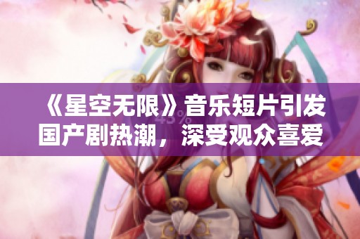 《星空无限》音乐短片引发国产剧热潮，深受观众喜爱
