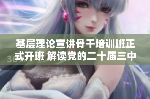 基层理论宣讲骨干培训班正式开班 解读党的二十届三中全会精神