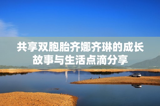 共享双胞胎齐娜齐琳的成长故事与生活点滴分享