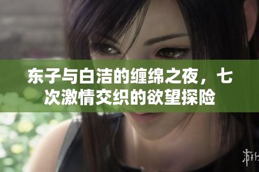 东子与白洁的缠绵之夜，七次激情交织的欲望探险