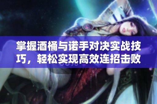 掌握酒桶与诺手对决实战技巧，轻松实现高效连招击败对手的方法揭秘