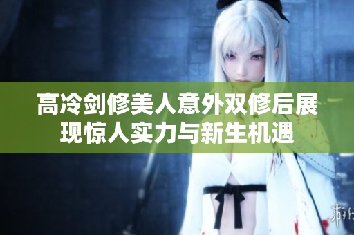 高冷剑修美人意外双修后展现惊人实力与新生机遇
