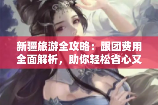 新疆旅游全攻略：跟团费用全面解析，助你轻松省心又省钱的旅行必备指南