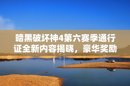 暗黑破坏神4第六赛季通行证全新内容揭晓，豪华奖励一览和游戏增强体验分享