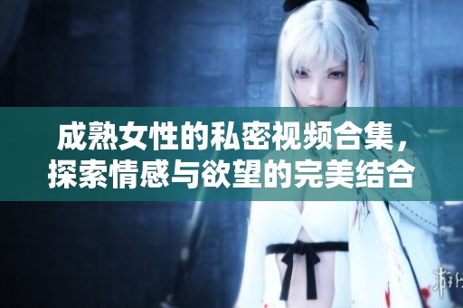 成熟女性的私密视频合集，探索情感与欲望的完美结合