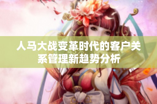 人马大战变革时代的客户关系管理新趋势分析