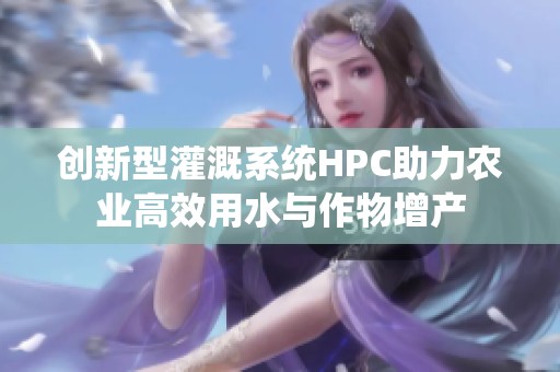 创新型灌溉系统HPC助力农业高效用水与作物增产