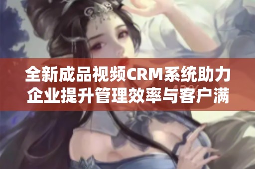 全新成品视频CRM系统助力企业提升管理效率与客户满意度