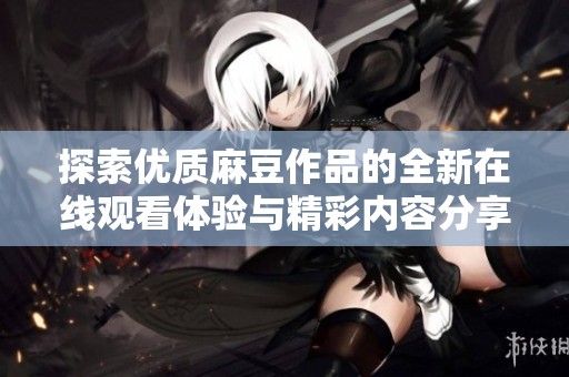 探索优质麻豆作品的全新在线观看体验与精彩内容分享
