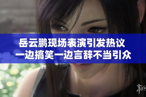 岳云鹏现场表演引发热议 一边搞笑一边言辞不当引众人关注