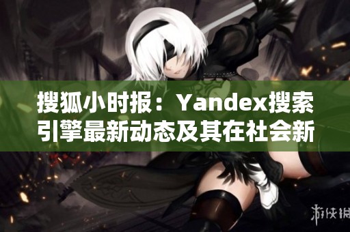 搜狐小时报：Yandex搜索引擎最新动态及其在社会新闻中的重要性探讨