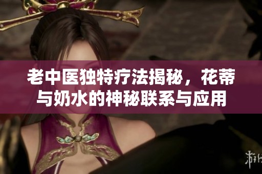 老中医独特疗法揭秘，花蒂与奶水的神秘联系与应用