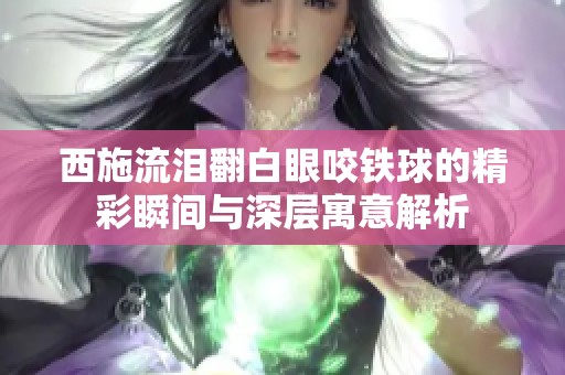 西施流泪翻白眼咬铁球的精彩瞬间与深层寓意解析
