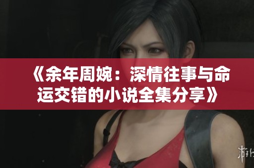 《余年周婉：深情往事与命运交错的小说全集分享》