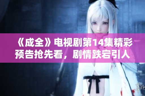 《成全》电视剧第14集精彩预告抢先看，剧情跌宕引人期待