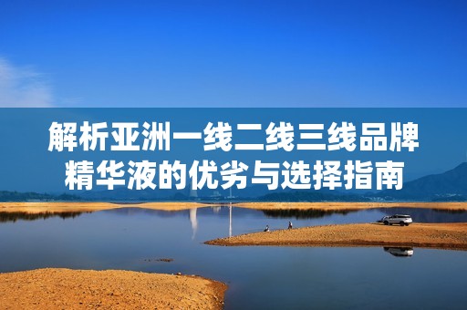 解析亚洲一线二线三线品牌精华液的优劣与选择指南