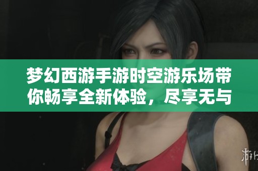 梦幻西游手游时空游乐场带你畅享全新体验，尽享无与伦比的游戏盛宴与乐趣