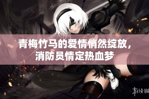 青梅竹马的爱情悄然绽放，消防员情定热血梦