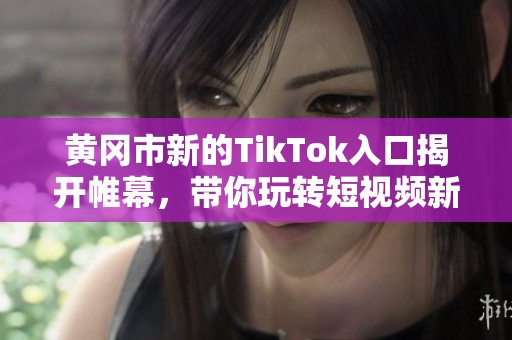 黄冈市新的TikTok入口揭开帷幕，带你玩转短视频新体验