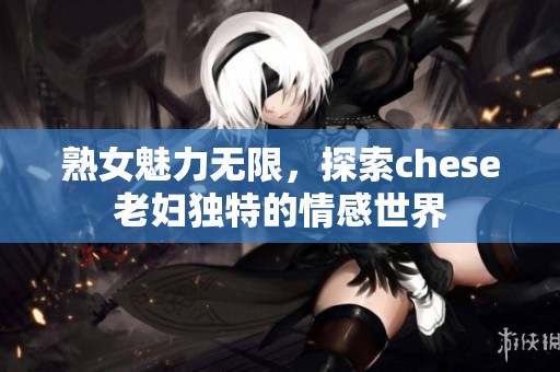熟女魅力无限，探索chese老妇独特的情感世界