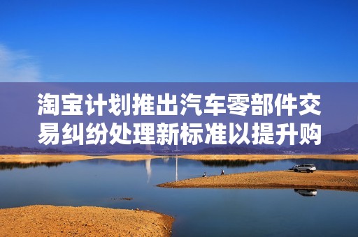 淘宝计划推出汽车零部件交易纠纷处理新标准以提升购物体验和维护消费者权益