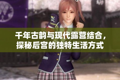 千年古韵与现代露营结合，探秘后宫的独特生活方式