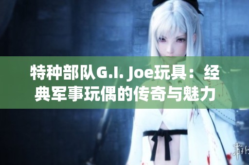 特种部队G.I. Joe玩具：经典军事玩偶的传奇与魅力