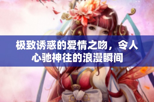 极致诱惑的爱情之吻，令人心驰神往的浪漫瞬间