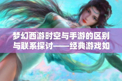 梦幻西游时空与手游的区别与联系探讨——经典游戏如何融入现代创新元素
