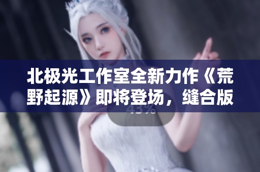 北极光工作室全新力作《荒野起源》即将登场，缝合版《地平线》玩法创新引人期待