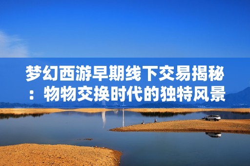 梦幻西游早期线下交易揭秘：物物交换时代的独特风景与玩家记忆