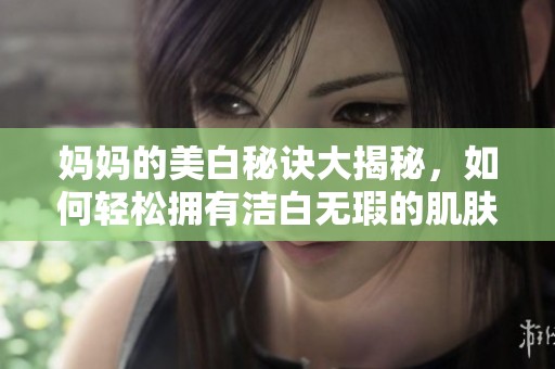 妈妈的美白秘诀大揭秘，如何轻松拥有洁白无瑕的肌肤