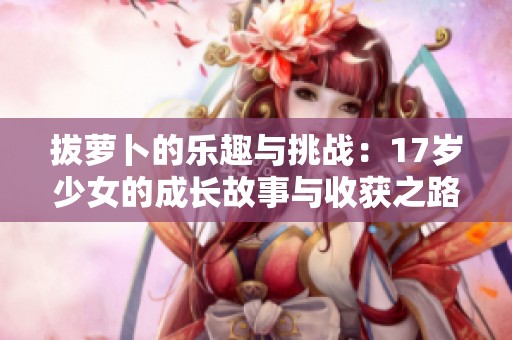 拔萝卜的乐趣与挑战：17岁少女的成长故事与收获之路