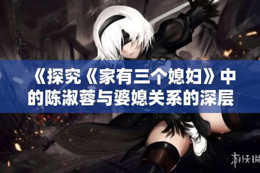 《探究《家有三个媳妇》中的陈淑蓉与婆媳关系的深层次解析》