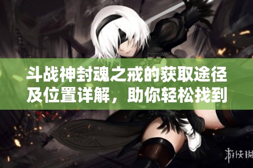 斗战神封魂之戒的获取途径及位置详解，助你轻松找到奖励攻略