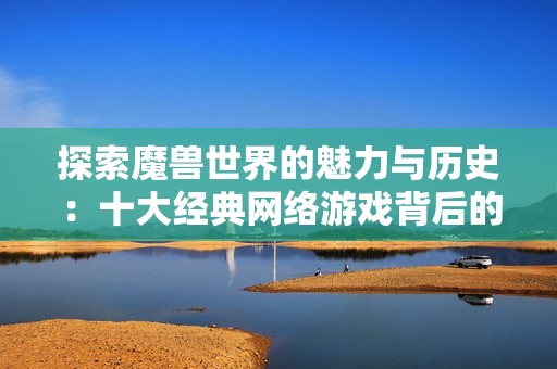 探索魔兽世界的魅力与历史：十大经典网络游戏背后的传奇故事与玩家角色