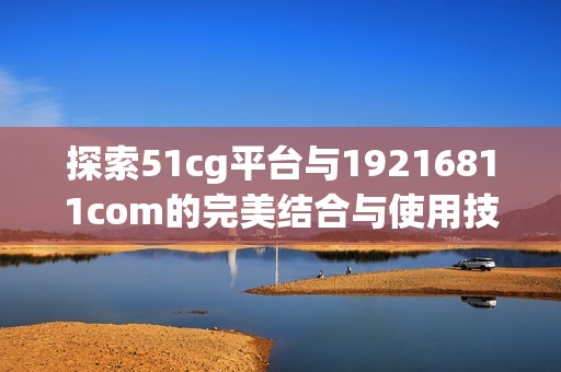 探索51cg平台与19216811com的完美结合与使用技巧