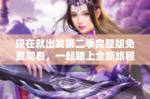 现在就出发第二季完整版免费观看，一起踏上全新旅程吧！